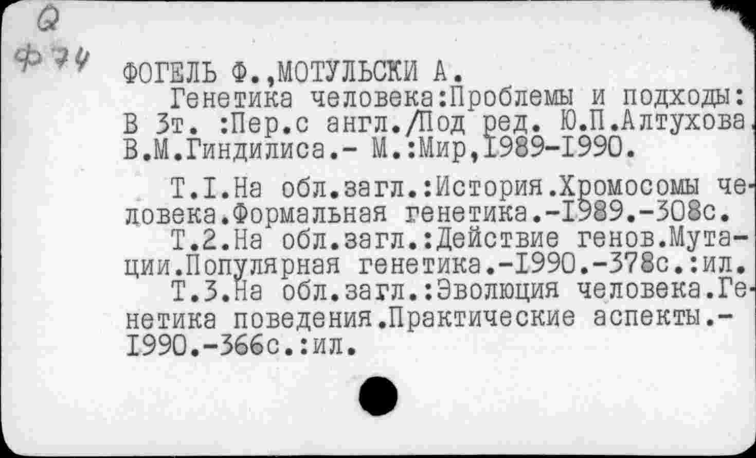 ﻿ФОГЕЛЬ Ф.,МОТУЛЬСКИ А.
Генетика человека Проблемы и подходы: В Зт. :Пер.с англ./Под ред. Ю.П.Алтухова В.М.Гиндилиса.- М.:Мир,1989-1990.
Т.Г.На обл.загл.:История.Хромосомы человека .Формальная генетика.-1989.-308с.
Т.2.На обл.загл.:Действие генов.Мутации.Популярная генетика.-1990.-378с.:ил.
Т.З.На обл.загл.‘.Эволюция человека.Генетика поведения.Практические аспекты.-1990.-366с.:ил.